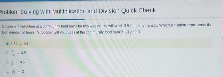 Problem Solving with Multiplication and Division Quick Check
Cooper will volunteer at a community food bank for two weeks. He will work 3.5 hours every day. Which equation represents the
total number of hours. A. Cooper will volunteer at the community food bank? AI poin
3.5h-14
 x/14 =3.5
 h/2 =3.5
 k/ke -2