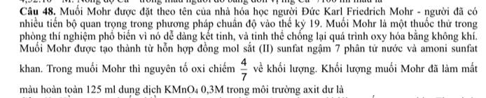 Muối Mohr được đặt theo tên của nhà hóa học người Đức Karl Friedrich Mohr - người đã có 
nhiều tiến bộ quan trọng trong phương pháp chuẩn độ vào thế kỷ 19. Muối Mohr là một thuốc thử trong 
phòng thí nghiệm phổ biến vì nó dễ dàng kết tinh, và tinh thể chống lại quá trình oxy hóa bằng không khí. 
Muối Mohr được tạo thành từ hỗn hợp đồng mol sắt (II) sunfat ngậm 7 phân tử nước và amoni sunfat 
khan. Trong muối Mohr thì nguyên tố oxi chiếm  4/7  về khối lượng. Khối lượng muối Mohr đã làm mất 
màu hoàn toàn 125 ml dung dịch KMnO₄ 0,3M trong môi trường axit dư là