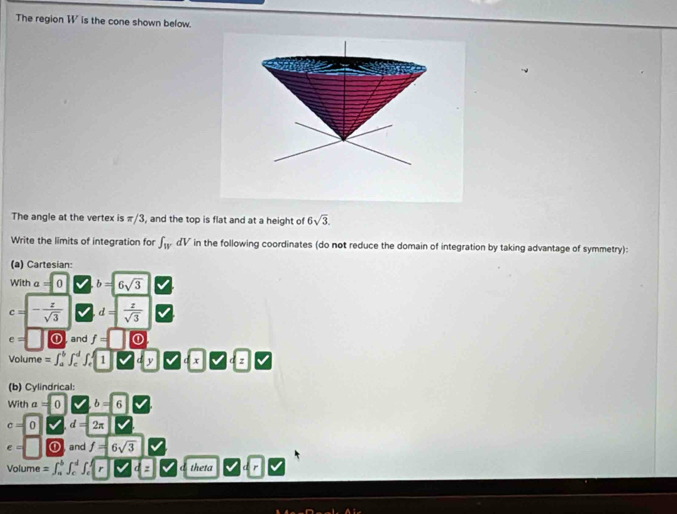 The region W ' is the cone shown below. 
The angle at the vertex is π/3, and the top is flat and at a height of 6sqrt(3). 
Write the limits of integration for ∈t _WdV in the following coordinates (do not reduce the domain of integration by taking advantage of symmetry): 
(a) Cartesian: 
With a=0 b=6sqrt(3)
c=- z/sqrt(3)  d= z/sqrt(3) 
e= | and f=0. 
Volume =∈t _a^(b∈t _c^d∈t _c^f1 dx c □ 
(b) Cylindrical: 
With a=0 sqrt ) b=6
c=0 v d=2π
e=□ ∠ and f=6sqrt(3)
Volume =∈t _a^b∈t _c^d∈t _c^1r theta
