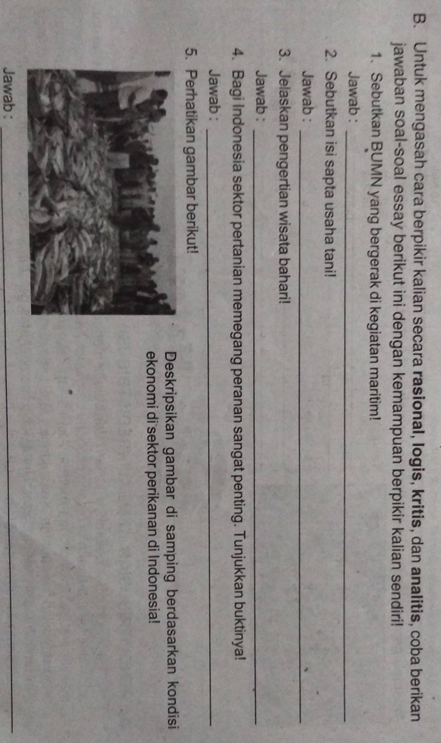 Untuk mengasah cara berpikir kalian secara rasional, logis, kritis, dan analitis, coba berikan 
jawaban soal-soal essay berikut ini dengan kemampuan berpikir kalian sendiri! 
1. Sebutkan BUMN yang bergerak di kegiatan maritim! 
Jawab :_ 
2. Sebutkan isi sapta usaha tani! 
Jawab :_ 
3. Jelaskan pengertian wisata bahari! 
Jawab :_ 
4. Bagi Indonesia sektor pertanian memegang peranan sangat penting. Tunjukkan buktinya! 
Jawab :_ 
5. Perhatikan gambar berikut! 
Deskripsikan gambar di samping berdasarkan kondisi 
ekonomi di sektor perikanan di Indonesia! 
Jawab :_