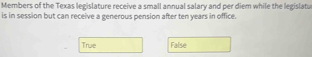 Members of the Texas legislature receive a small annual salary and per diem while the legislatu
is in session but can receive a generous pension after ten years in office.
True False