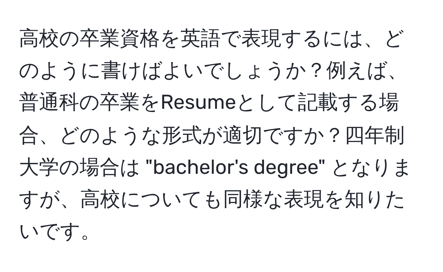 高校の卒業資格を英語で表現するには、どのように書けばよいでしょうか？例えば、普通科の卒業をResumeとして記載する場合、どのような形式が適切ですか？四年制大学の場合は "bachelor's degree" となりますが、高校についても同様な表現を知りたいです。