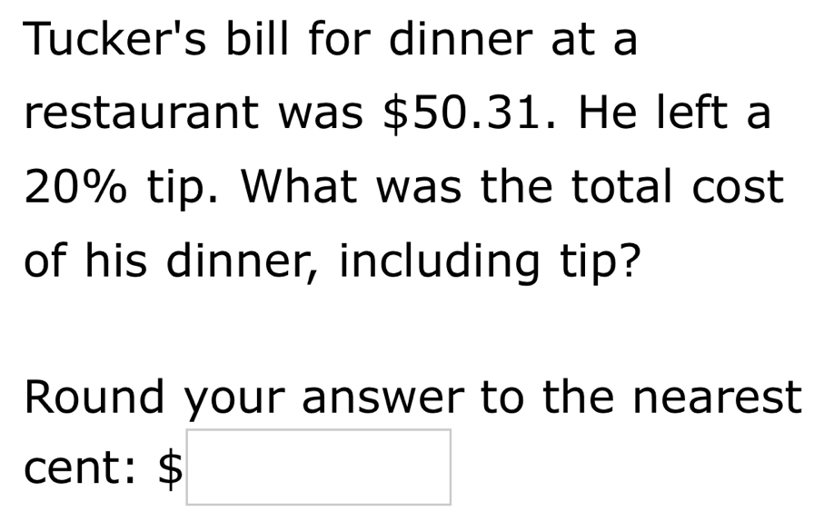 Tucker's bill for dinner at a 
restaurant was $50.31. He left a
20% tip. What was the total cost 
of his dinner, including tip? 
Round your answer to the nearest 
cent: $ □