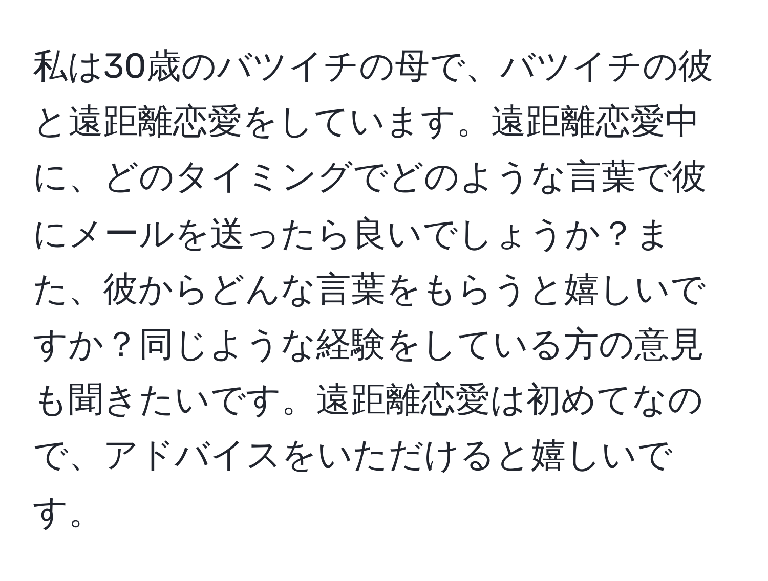 私は30歳のバツイチの母で、バツイチの彼と遠距離恋愛をしています。遠距離恋愛中に、どのタイミングでどのような言葉で彼にメールを送ったら良いでしょうか？また、彼からどんな言葉をもらうと嬉しいですか？同じような経験をしている方の意見も聞きたいです。遠距離恋愛は初めてなので、アドバイスをいただけると嬉しいです。