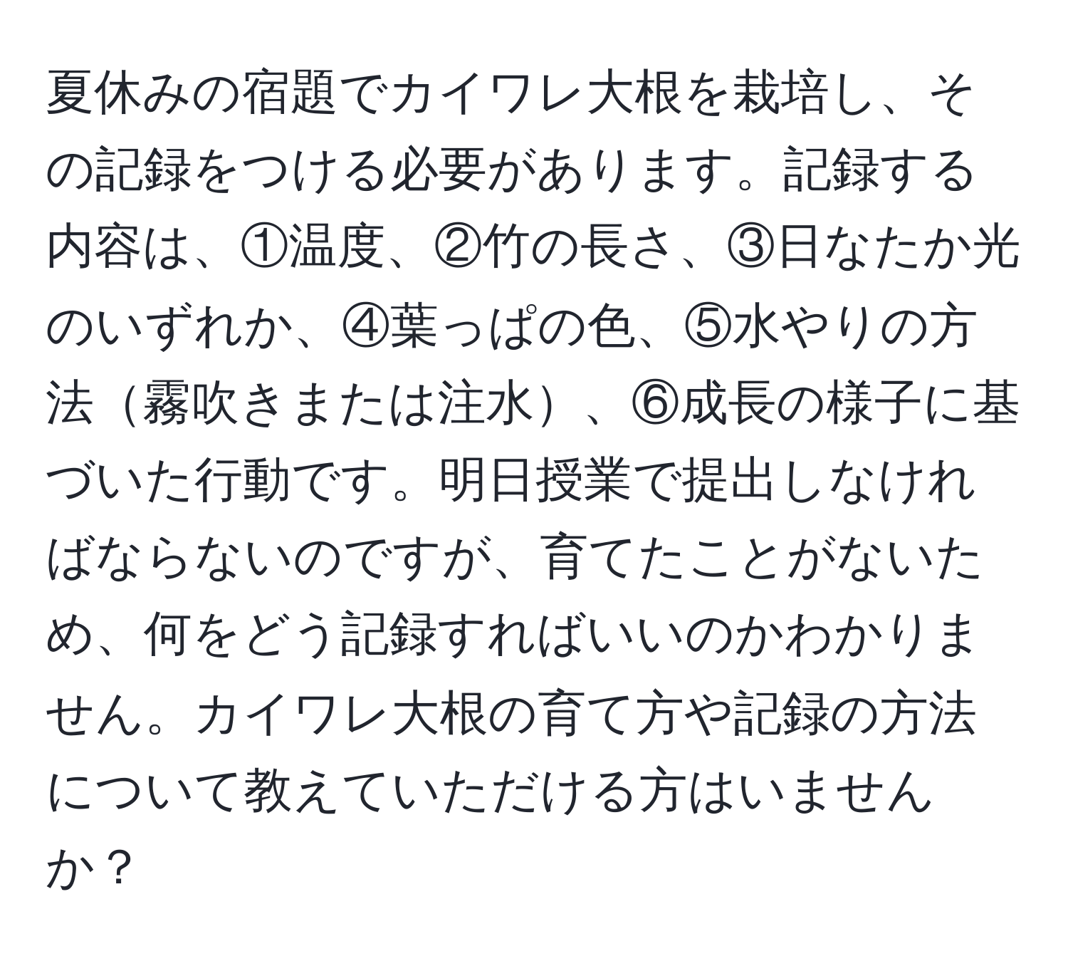 夏休みの宿題でカイワレ大根を栽培し、その記録をつける必要があります。記録する内容は、①温度、②竹の長さ、③日なたか光のいずれか、④葉っぱの色、⑤水やりの方法霧吹きまたは注水、⑥成長の様子に基づいた行動です。明日授業で提出しなければならないのですが、育てたことがないため、何をどう記録すればいいのかわかりません。カイワレ大根の育て方や記録の方法について教えていただける方はいませんか？