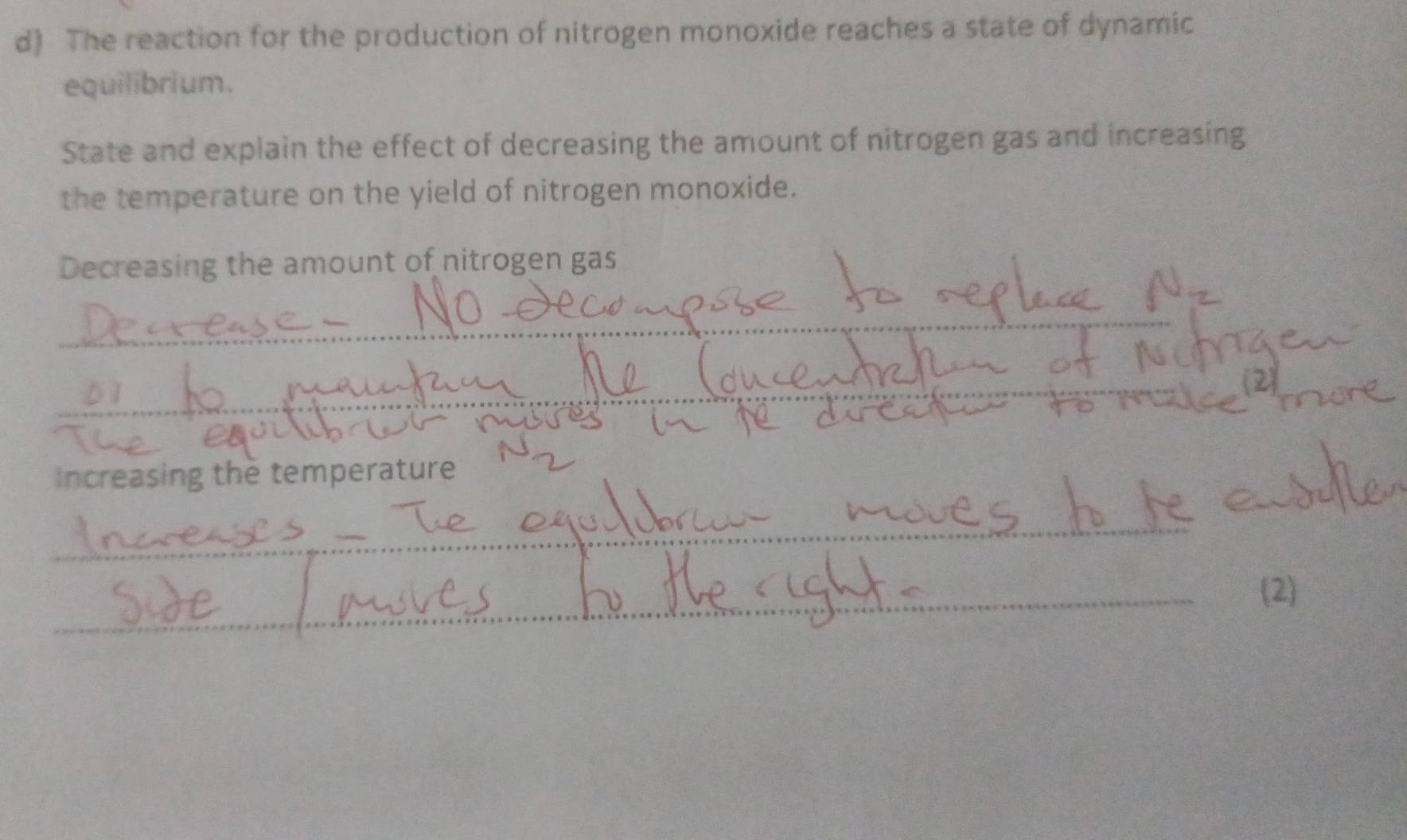 The reaction for the production of nitrogen monoxide reaches a state of dynamic 
equilibrium. 
State and explain the effect of decreasing the amount of nitrogen gas and increasing 
the temperature on the yield of nitrogen monoxide. 
Decreasing the amount of nitrogen gas 
_ 
_ 
2 
Increasing the temperature 
_ 
_ 
(2)