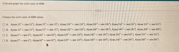 Find and graph the sixth roots of 4096.
Choase the sixth roots of 4096 below
A. 4(cos 15°+isin 15°).4(cos 75°+isin 75°).4(cos 135°+isin 135°).4(cos 195°+isin 195°).4(cos 255°+isin 255°).4(cos 315°+isin 315°)
B. 4(cos 15°+isin 15°).4(cos 75°+isin 75°).4(cos 135°+isin 135°).4(cos 180°+isin 180°).4(cos 240°+isin 240°).4(cos 300°+isin 300°)
C. 4(cos 0°+isin 0°), 4(cos 60°+isin 60°), 4(cos 120°+isin 120°), 4(cos 195°+isin 195°), 4(cos 255°+isin 255°), 4(cos 315°+isin 315°)
D. 4(cos 0°+isin 0°), 4(cos 60°+isin 60°), 4(cos 120°+isin 120°), 4(cos 180°+isin 180°), 4(cos 240°+isin 240°), 4(cos 300°+isin 300°)