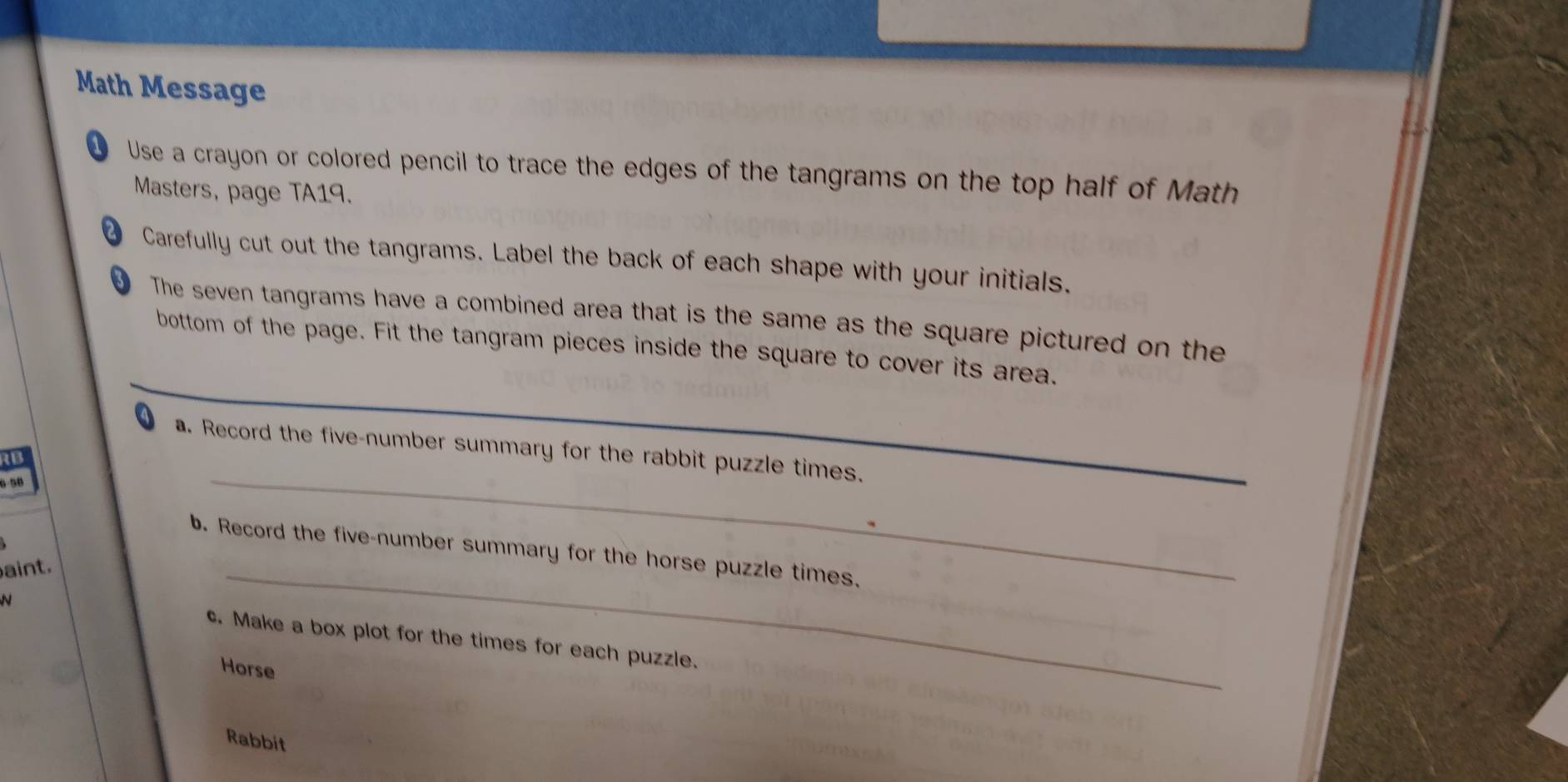 Math Message 
1 Use a crayon or colored pencil to trace the edges of the tangrams on the top half of Math 
Masters, page TA19. 
2 Carefully cut out the tangrams. Label the back of each shape with your initials. 
D The seven tangrams have a combined area that is the same as the square pictured on the 
bottom of the page. Fit the tangram pieces inside the square to cover its area. 
a. Record the five-number summary for the rabbit puzzle times. 
a 
5-50 
_ 
b. Record the five-number summary for the horse puzzle times. 
aint. 
_ 
N c. Make a box plot for the times for each puzzle. 
Horse 
Rabbit