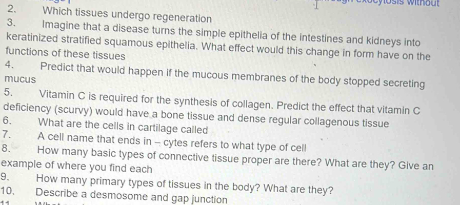 Which tissues undergo regeneration 
3. Imagine that a disease turns the simple epithelia of the intestines and kidneys into 
keratinized stratified squamous epithelia. What effect would this change in form have on the 
functions of these tissues 
4、 Predict that would happen if the mucous membranes of the body stopped secreting 
mucus 
5. Vitamin C is required for the synthesis of collagen. Predict the effect that vitamin C 
deficiency (scurvy) would have a bone tissue and dense regular collagenous tissue 
6. What are the cells in cartilage called 
7. A cell name that ends in - cytes refers to what type of cell 
8. How many basic types of connective tissue proper are there? What are they? Give an 
example of where you find each 
9. How many primary types of tissues in the body? What are they? 
10. Describe a desmosome and gap junction