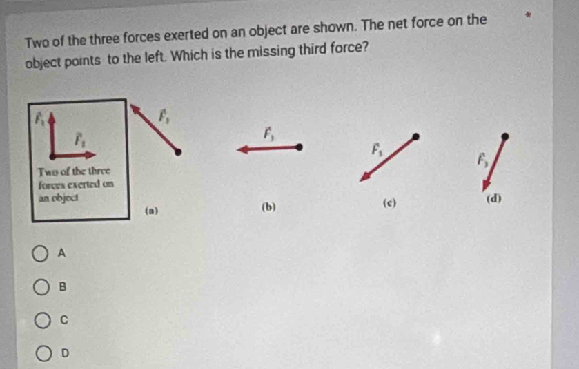 Two of the three forces exerted on an object are shown. The net force on the
object points to the left. Which is the missing third force?
vector F_3
F_1
F_3
(c) (d)
(b)
A
B
C
D