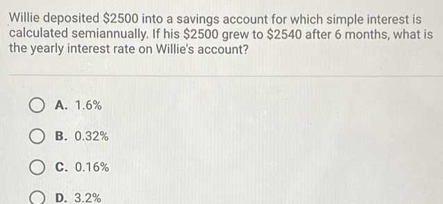 Willie deposited $2500 into a savings account for which simple interest is
calculated semiannually. If his $2500 grew to $2540 after 6 months, what is
the yearly interest rate on Willie's account?
A. 1.6%
B. 0.32%
C. 0.16%
D. 3.2%