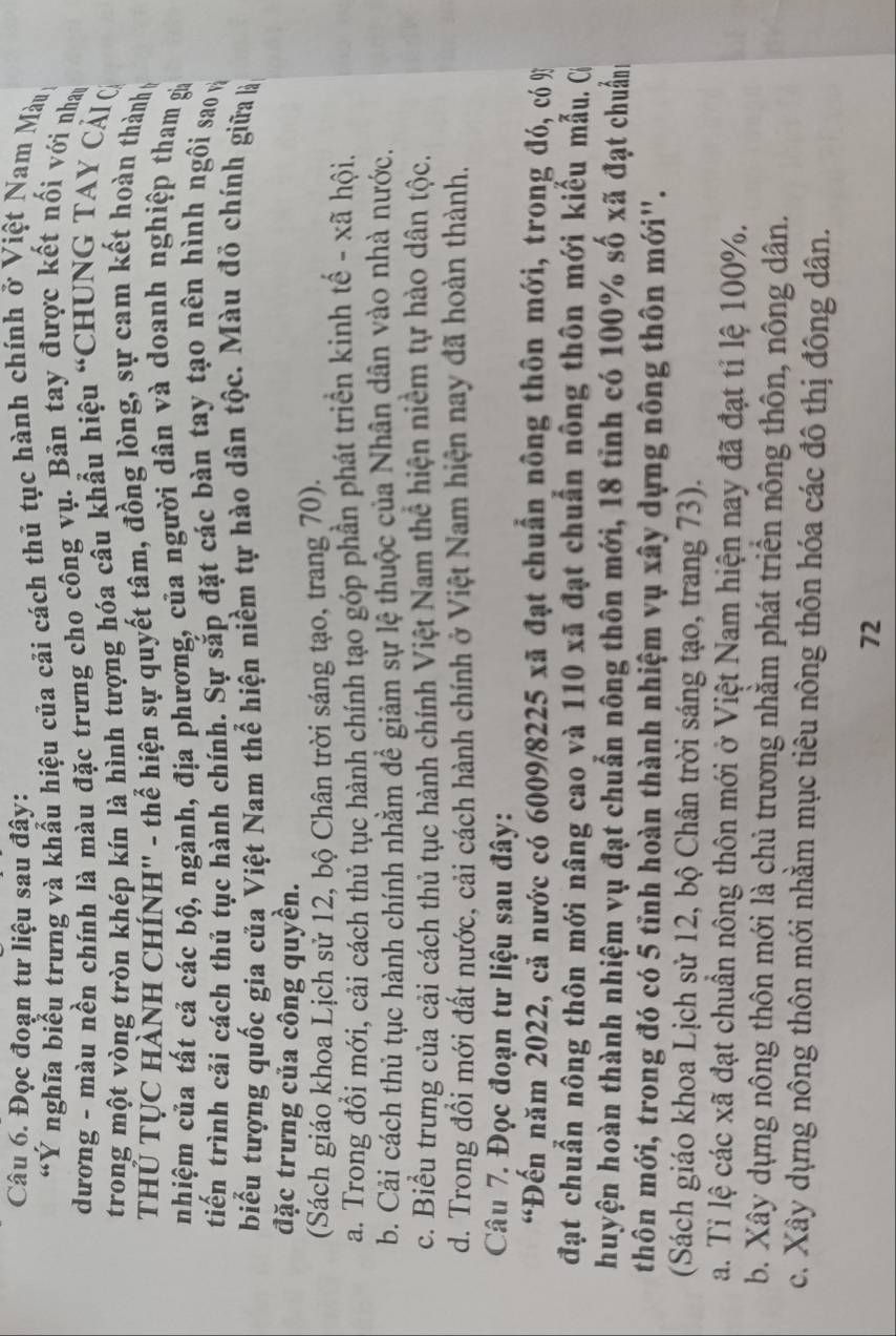 Đọc đoạn tư liệu sau đậy:
“Ý nghĩa biểu trưng và khẩu hiệu của cải cách thủ tục hành chính ở Việt Nam Màu
dương - màu nền chính là màu đặc trưng cho công vụ. Bản tay được kết nối với nhay
trong một vòng tròn khép kín là hình tượng hóa cầu khẩu hiệu “CHUNG TAY CẢI 
THÜ TỤC HÀNH CHÍNH'' - thể hiện sự quyết tâm, đồng lòng, sự cam kết hoàn thành v
nhiệm của tất cả các bộ, ngành, địa phương, của người dân và doanh nghiệp tham gia
tiến trình cải cách thủ tục hành chính. Sự sắp đặt các bàn tay tạo nên hình ngôi sao và
biểu tượng quốc gia của Việt Nam thể hiện niềm tự hào dân tộc. Màu đỏ chính giữa là
đặc trưng của công quyền.
(Sách giáo khoa Lịch sử 12, bộ Chân trời sáng tạo, trang 70).
a. Trong đổi mới, cải cách thủ tục hành chính tạo góp phần phát triển kinh tế - xã hội.
b. Cải cách thủ tục hành chính nhằm để giảm sự lệ thuộc của Nhân dân vào nhà nước.
c. Biểu trưng của cải cách thủ tục hành chính Việt Nam thể hiện niềm tự hào dân tộc.
d. Trong đổi mới đất nước, cải cách hành chính ở Việt Nam hiện nay đã hoàn thành.
Câu 7. Đọc đoạn tư liệu sau đây:
“Đến năm 2022, cả nước có 6009/8225 xã đạt chuẩn nông thôn mới, trong đó, có %
đạt chuẩn nông thôn mới nâng cao và 110 xã đạt chuẩn nông thôn mới kiểu mẫu. Cí
huyện hoàn thành nhiệm vụ đạt chuẩn nông thôn mới, 18 tỉnh có 100% số xã đạt chuẩn
thôn mới, trong đó có 5 tĩnh hoàn thành nhiệm vụ xây dựng nông thôn mới''.
(Sách giáo khoa Lịch sử 12, bộ Chân trời sáng tạo, trang 73).
a. Tỉ lệ các xã đạt chuẩn nông thôn mới ở Việt Nam hiện nay đã đạt tỉ lệ 100%.
b. Xây dựng nông thôn mới là chủ trương nhằm phát triển nông thôn, nông dân.
c. Xây dựng nông thôn mới nhằm mục tiêu nông thôn hóa các đô thị đông dân.
72