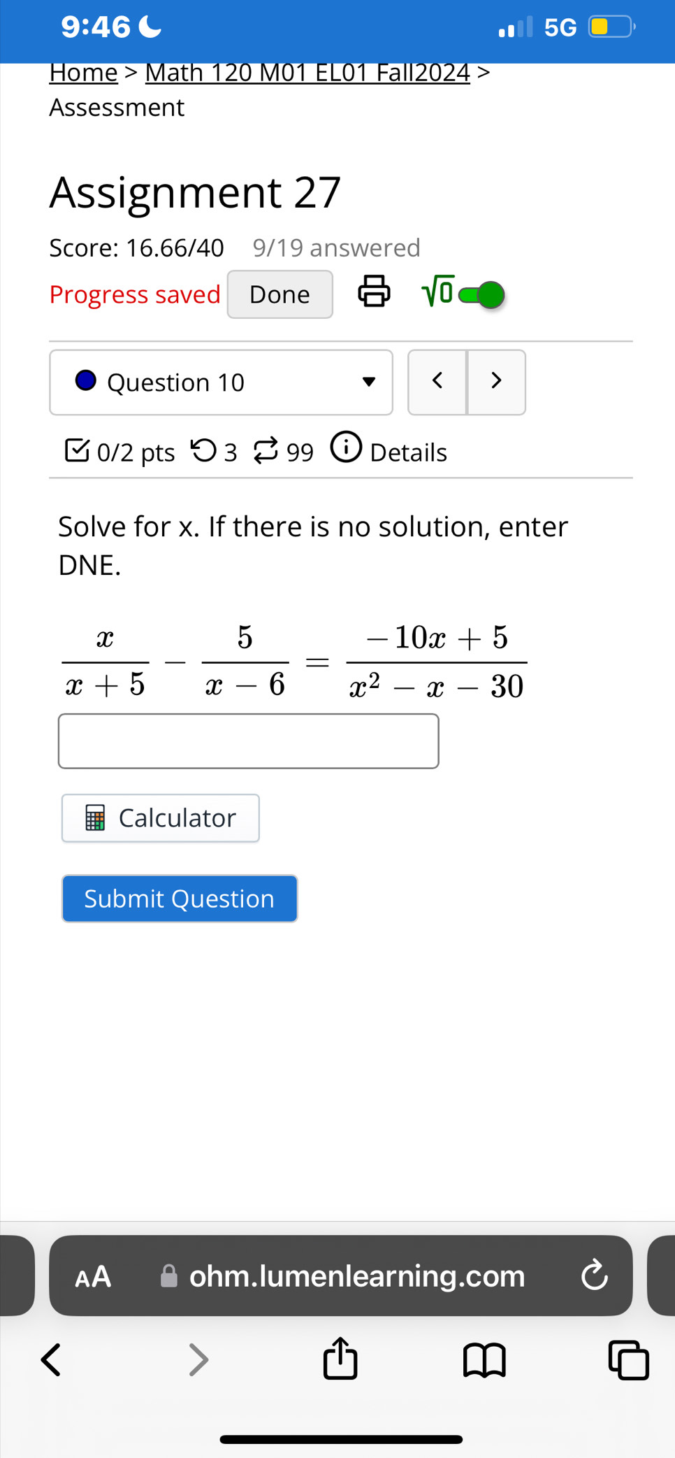 9:46 
Home > Math 120 M01 EL01 Fall2024 >
Assessment
Assignment 27
Score: 16.66/40 9/19 answered
Progress saved Done
sqrt(0) 
Question 10 < >
0/2 pts つ 3 $99 Details
Solve for x. If there is no solution, enter
DNE.
 x/x+5 - 5/x-6 = (-10x+5)/x^2-x-30 
Calculator
Submit Question
AA ohm.lumenlearning.com