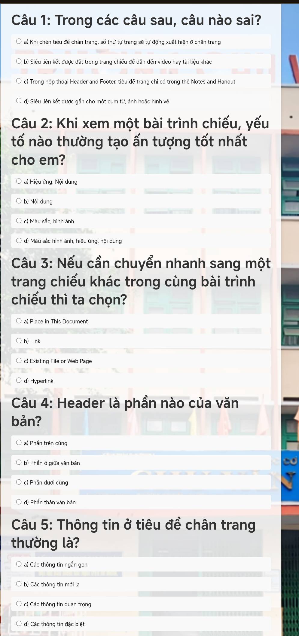 Trong các câu sau, câu nào sai?
a) Khi chèn tiêu đề chân trang, số thứ tự trang sẽ tự động xuất hiện ở chân trang
b) Siêu liên kết được đặt trong trang chiếu để dẫn đến video hay tài liệu khác
c) Trong hộp thoại Header and Footer, tiêu đề trang chỉ có trong thẻ Notes and Hanout
d) Siêu liên kết được gắn cho một cụm từ, ảnh hoặc hình vẽ
Câu 2: Khi xem một bài trình chiếu, yếu
tố nào thường tạo ấn tượng tốt nhất
cho em?
a) Hiệu ứng, Nội dung
b) Nội dung
c) Màu sắc, hình ảnh
d) Màu sắc hình ảnh, hiệu ứng, nội dung
Câu 3: Nếu cần chuyển nhanh sang một
trang chiếu khác trong cùng bài trình
chiếu thì ta chọn?
a) Place in This Document
b) Link
c) Existing File or Web Page
d) Hyperlink
Câu 4: Header là phần nào của văn
bản?
a) Phần trên cùng
b) Phần ở giữa văn bản
c) Phần dưới cùng
d) Phần thân văn bản
Câu 5: Thông tin ở tiêu đề chân trang
thường là?
* a) Các thông tin ngắn gọn
b) Các thông tin mới lạ
c) Các thông tin quan trọng
d) Các thông tin đặc biệt