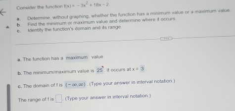 Consider the function f(x)=-3x^2+18x-2
a. Determine, without graphing, whether the function has a minimum value or a maximum value. 
b. Find the minimum or maximum value and determine where it occurs. 
c. Identify the function's domain and its range. 
a. The function has a maximum value 
b. The minimum/maximum value is 25. It occurs at x=3. 
c. The domain of f is (-∈fty ,∈fty ). (Type your answer in interval notation.) 
The range of f is □. (Type your answer in interval notation.)