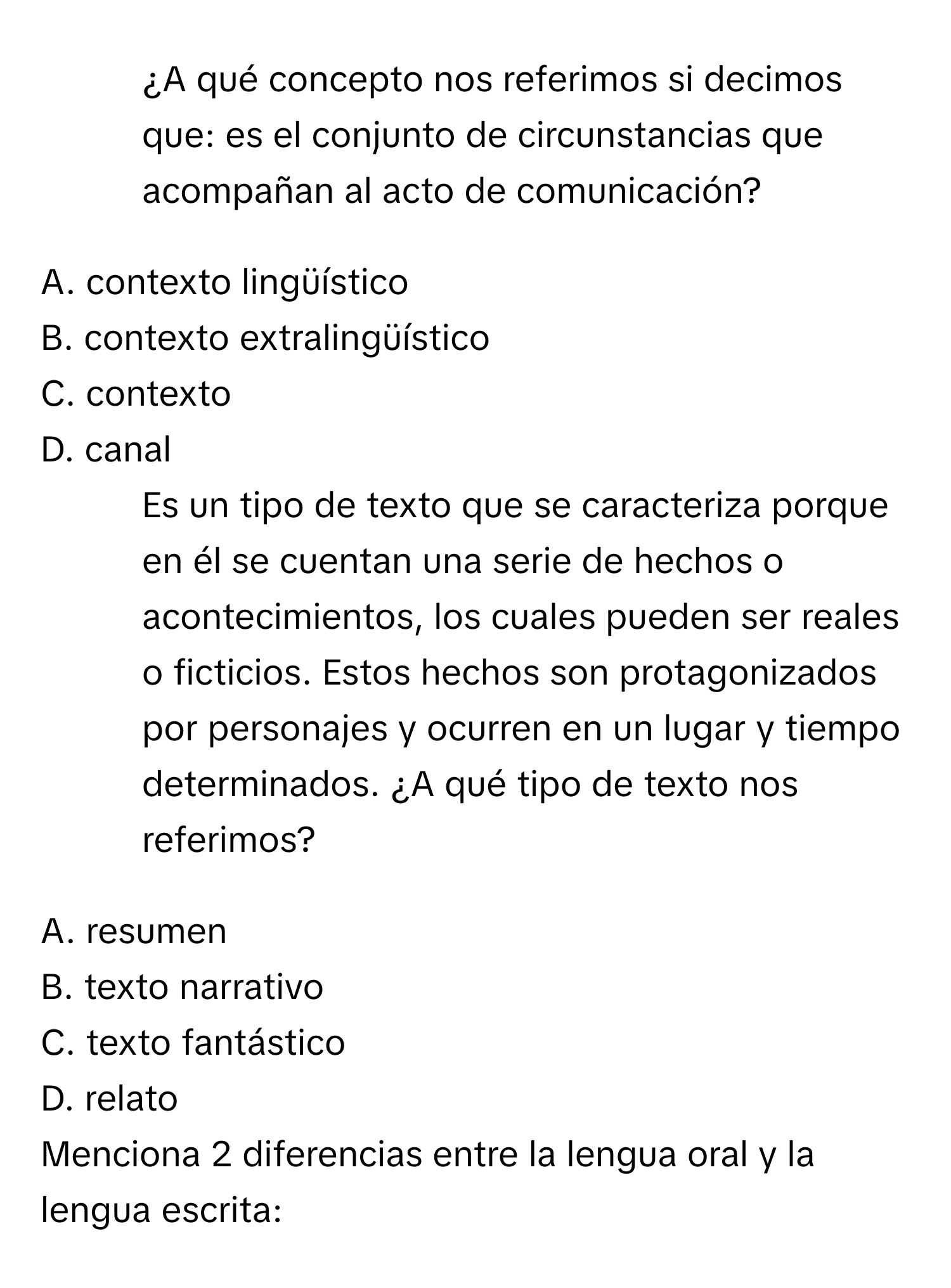 ¿A qué concepto nos referimos si decimos que: es el conjunto de circunstancias que acompañan al acto de comunicación?

A. contexto lingüístico
B. contexto extralingüístico
C. contexto
D. canal

5. Es un tipo de texto que se caracteriza porque en él se cuentan una serie de hechos o acontecimientos, los cuales pueden ser reales o ficticios. Estos hechos son protagonizados por personajes y ocurren en un lugar y tiempo determinados. ¿A qué tipo de texto nos referimos?

A. resumen
B. texto narrativo
C. texto fantástico
D. relato

Menciona 2 diferencias entre la lengua oral y la lengua escrita: