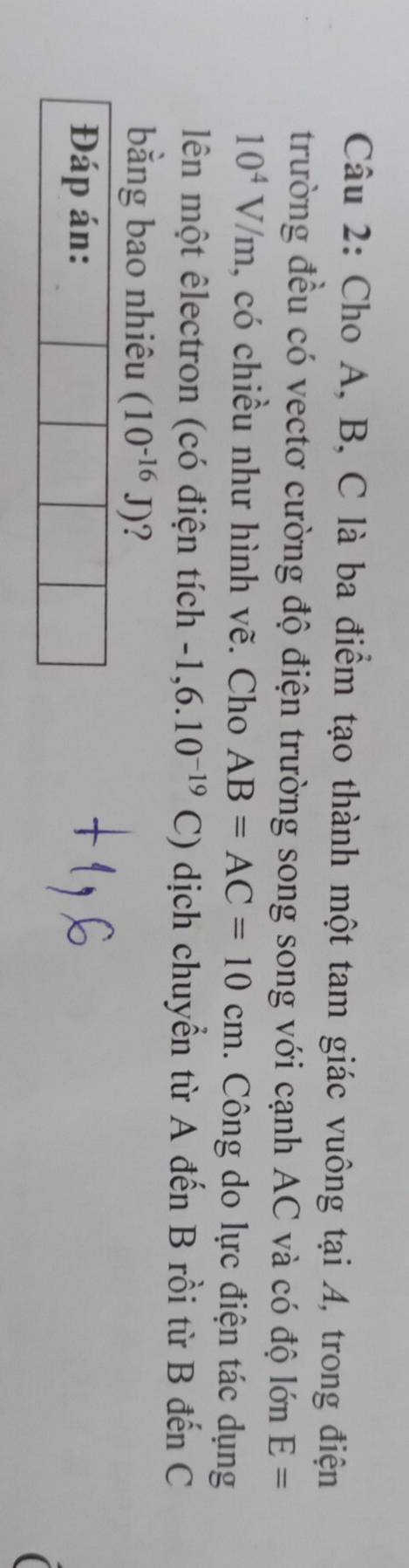 Cho A, B, C là ba điểm tạo thành một tam giác vuông tại 4, trong điện 
trường đều có vectơ cường độ điện trường song song với cạnh AC và có độ lớn E=
10^4V/m , có chiều như hình vẽ. Cho AB=AC=10cm. Công do lực điện tác dụng 
lên một êlectron (có điện tích -1,6.10^(-19)C) dịch chuyển từ A đến B rồi từ B đến C
bằng bao nhiêu (10^(-16)J) ? 
Đáp án: