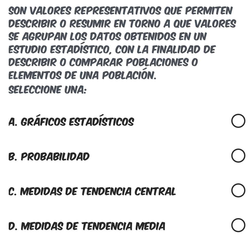 SON VALORES REPRESENTATIVOS QUE PERMITEN
DESCRIBIR O RESUMIR EN TORNO A QUE VALORES
SE AGRUPAN LOS DATOS OBTENIDOS EN UN
ESTUDIO ESTADÍSTICO, CON LA FINALIDAD DE
DESCRIBIR O COMPARAR POBLACIONES O
ELEMENTOS DE UNA POBLACIÓN.
SELECCIONE UNA:
A. GRÁFICOS ESTADÍSTICOs
B. PROBABILIDAD
C. MEDIDAS DE TENDENCIA CENTRAL
D. MEDIDAS DE TENDENCIA MEDIA