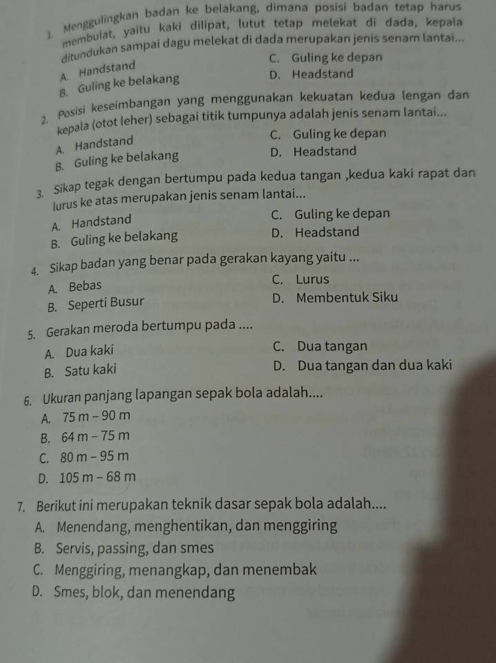 Menggulingkan badan ke belakang, dimana posisi badan tetap harus
membulat, yaitu kaki dilipat, lutut tetap melekat di dada, kepala
ditundukan sampai dagu melekat di dada merupakan jenis senam lantai...
C. Guling ke depan
A. Handstand
B. Guling ke belakang
D. Headstand
2. Posisi keseimbangan yang menggunakan kekuatan kedua lengan dan
kepala (otot leher) sebagai titik tumpunya adalah jenis senam lantai...
A. Handstand
C. Guling ke depan
B. Guling ke belakang
D. Headstand
3. Sikap tegak dengan bertumpu pada kedua tangan ,kedua kaki rapat dan
lurus ke atas merupakan jenis senam lantai...
A. Handstand
C. Guling ke depan
B. Guling ke belakang D. Headstand
4. Sikap badan yang benar pada gerakan kayang yaitu ...
A. Bebas
C. Lurus
B. Seperti Busur
D. Membentuk Siku
5. Gerakan meroda bertumpu pada ....
A. Dua kaki
C. Dua tangan
B. Satu kaki
D. Dua tangan dan dua kaki
6. Ukuran panjang lapangan sepak bola adalah....
A. 75m-90m
B. 64m-75m
C. 80m-95m
D. 105m-68m
7. Berikut ini merupakan teknik dasar sepak bola adalah....
A. Menendang, menghentikan, dan menggiring
B. Servis, passing, dan smes
C. Menggiring, menangkap, dan menembak
D. Smes, blok, dan menendang