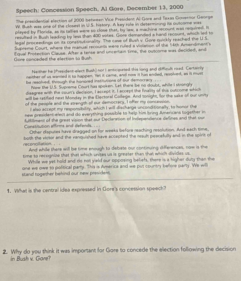 Speech: Concession Speech, Al Gore, December 13, 2000
The presidential election of 2000 between Vice President Al Gore and Texas Governor George
W. Bush was one of the closest in U.S. history. A key role in determining its outcome was
played by Florida, as its tallies were so close that, by law, a machine recount was required. It
resulted in Bush leading by less than 400 votes. Gore demanded a hand recount, which led to
legal proceedings on its constitutionality. The case of Bush v. Gore quickly reached the U.S.
Supreme Court, where the manual recounts were ruled a violation of the 14th Amendment's
Equal Protection Clause. After a tense and uncertain time, the outcome was decided, and
Gare conceded the election to Bush
Neither he [President-elect Bush) nor I anticipated this long and difficult road. Certainly
neither of us wanted it to happen. Yet it came, and now it has ended, resolved, as it must
be resolved, through the honored institutions of our democracy . . .
Now the U.S. Supreme Court has spoken. Let there be no doubt, while I strongly
disagree with the court's decision, I accept it. I accept the finality of this outcome which
will be ratified next Monday in the Electoral College. And tonight, for the sake of our unity
of the people and the strength of our democracy, I offer my concession.
I also accept my responsibility, which I will discharge unconditionally, to honor the
new president-elect and do everything possible to help him bring Americans together in
fulfillment of the great vision that our Declaration of Independence defines and that our
Constitution affirms and defends. . . .
Other disputes have dragged on for weeks before reaching resolution. And each time,
both the victor and the vanquished have accepted the result peacefully and in the spirit of
reconciliation. ,  .
And while there will be time enough to debate our continuing differences, now is the
time to recognize that that which unites us is greater than that which divides us.
While we yet hold and do not yield our opposing beliefs, there is a higher duty than the
one we owe to political party. This is America and we put country before party. We wil)
stand together behind our new president.
1. What is the central idea expressed in Gore's concession speech?
2. Why do you think it was important for Gore to concede the election following the decision
in Bush v. Gore?