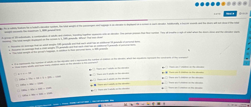 6of 10 Next ◎22.25
x. As a satety fleature for a botel's elevator system, the total weight of the passengers and luggage in an elevator is displayed on a screen in each elevator. Additionally, a buzzer sounds and the doors will not close if the total
weight exceeds the maxmum 1, 600 poand imt.
A group of 1 ediveduals, a combnation of adults and children, traveling together squenzes onto an elevalor. One person presses their floor number. They all breathe a sigh of relief when the doors close and the elevator starts
movng. The total weight displayed on the screen is 1, 595 pownda. Whew! That was close!
Aesume on average that an adult weighs 185 pownda and that each adut has an additional 10 pounds of personal tems
Ausume on average that a child weghs 75 powrda and that each chid has an axitional 5 pounds of personal tems
* The totall weight of the group's luggage, in addition to their personal tems, is 335 pownda
tf a mpresents the number of adults on the elevator and c represents the number of children on the elevator, which two equations represent the constraints of this scenano?
lizw many adults, and how many childrn were on the elevator in this sceraro?
There are 7 adutts on the exevalor There are 7 châdren on the exevator
c+c=10
There are 6 adults on the ekevator There are 6 châdren on the elevatce
135a+75c+10+5+335=1505
There are 5 adults on the elevator There are 5 châtren on the elievotor
156a+80c=1595
There are 4 aduts on the elevator There are 4 children on the elevator.
190a+85c+335=1595
There are 3 adults on the elevator There are 3 chidron on the vievator
135a+80c+335=1595
s ) (mary PCNE 1-877-377-9587 | FAK 1 077-474-0908 Bng