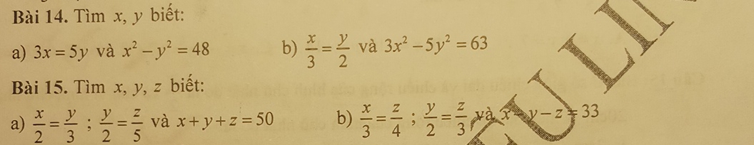 Tìm x, y biết: 
a) 3x=5y và x^2-y^2=48 b)  x/3 = y/2  và 3x^2-5y^2=63
Bài 15. Tìm x, y, z biết: 
a)  x/2 = y/3 ;  y/2 = z/5  và x+y+z=50 b)  x/3 = z/4 ;  y/2 = z/3  y X y-z=33