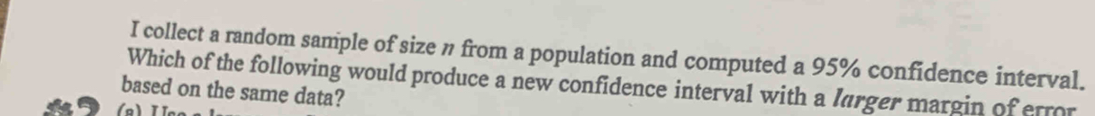 collect a random sample of size n from a population and computed a 95% confidence interval. 
Which of the following would produce a new confidence interval with a larger margin of error 
based on the same data?