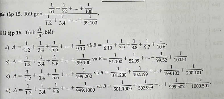 Bài that ap15 Rút gọn frac  1/51 + 1/52 +...+ 1/100  1/1.2 + 1/3.4 +...+ 1/99.100 . 
Bài tập 16. Tính  A/B  , biết 
a) A= 1/1.2 + 1/3.4 + 1/5.6 +....+ 1/9.10  và B= 1/6.10 + 1/7.9 + 1/8.8 + 1/9.7 + 1/10.6 . 
b) A= 1/1.2 + 1/3.4 + 1/5.6 +...+ 1/99.100  và B= 1/51.100 + 1/52.99 +...+ 1/99.52 + 1/100.51 
c) A= 1/1.2 + 1/3.4 + 1/5.6 +...+ 1/199.200  và B= 1/101.200 + 1/102.199 +...+ 1/199.102 + 1/200.101 . 
d) A= 1/1.2 + 1/3.4 + 1/5.6 +...+ 1/999.1000  và B= 1/501.1000 + 1/502.999 +...+ 1/999.502 + 1/1000.501 .