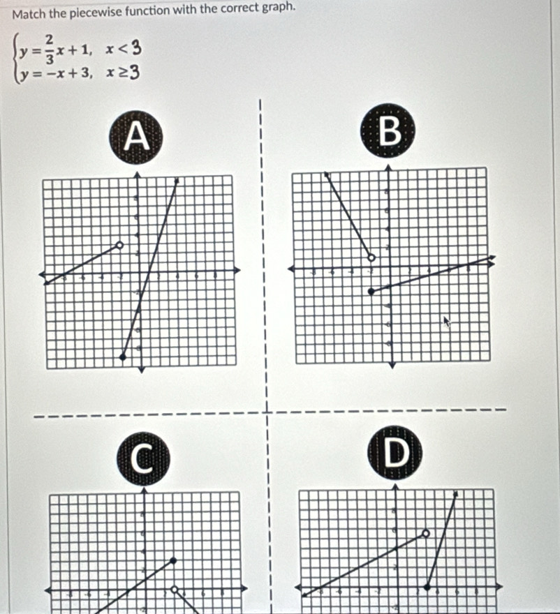 Match the piecewise function with the correct graph.
beginarrayl y= 2/3 x+1,x<3 y=-x+3,x≥ 3endarray.
A 
B 
C 
D