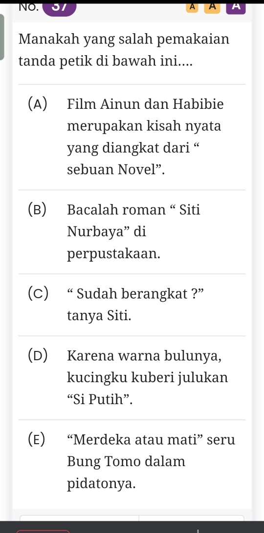 NO. A A
Manakah yang salah pemakaian
tanda petik di bawah ini....
(A) Film Ainun dan Habibie
merupakan kisah nyata
yang diangkat dari “
sebuan Novel”.
(B) Bacalah roman “ Siti
Nurbaya” di
perpustakaan.
(C) “ Sudah berangkat ?”
tanya Siti.
(D) Karena warna bulunya,
kucingku kuberi julukan
“Si Putih”.
(E) “Merdeka atau mati” seru
Bung Tomo dalam
pidatonya.