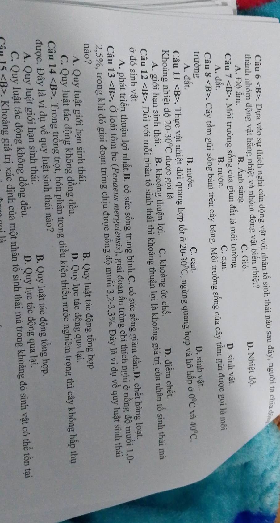 Câu 6 c. Dựa vào sự thích nghi của động vật với nhân tố sinh thái nào sau đây, người ta chia động
thành nhóm động vật hằng nhiệt và nhóm động vật biến nhiệt?
A. Độ âm. B. Ánh sáng. C. Gió. D. Nhiệt độ.
Câu 7 Môi trường sống của giun đất là môi trường
A. đất. B. nước. C. cạn. D. sinh vật.
Câu 8 . Cây tầm gửi sống bám trên cây bàng. Môi trường sống của cây tầm gửi được gọi là môi
trường
A. dhat a t B. nước. C. cạn. D. sinh vật..
Câu 11 . Thực vật nhiệt đới quang hợp tốt ở 20-30°C , ngừng quang hợp và hô hấp ở 0°C và 40°C.
Khoảng nhiệt độ 20-30°C được gọi là
A. giới hạn sinh thái. B. khoảng thuận lợi. C. khoảng ức chế. D. điểm chết.
Câu 12 *. Đối với mỗi nhân tố sinh thái thì khoảng thuận lợi là khoảng giá trị của nhân tố sinh thái mà
ở đó sinh vật
A. phát triển thuận lợi nhất.B. có sức sống trung bình.C. có sức sống giảm dần.D. chết hàng loạt.
Câu 13 . Ở loài tôm he (Penaeus merguiensis), giai đoạn ấu trùng chi thích nghi ở nồng độ muối 1,0-
2,5%, trong khi đó giai đoạn trứng chịu được nồng độ muối 3,2-3,3%. Đây là ví dụ về quy luật sinh thái
nào? B. Quy luật tác động tổng hợp
A. Quy luật giới hạn sinh thái.
C. Quy luật tác động không đồng đều. D. Quy lực tác động qua lại.
Câu 14 C. Trong trồng trọt, bón phân trong điều kiện thiếu nước nghiêm trọng thì cây không hấp thụ
được. Đây là ví dụ về quy luật sinh thái nào? B. Quy luật tác động tổng hợp.
A. Quy luật giới hạn sinh thái.
C. Quy luật tác động không đồng đều. D. Quy lực tác động qua lại.
Câu 15 . Khoảng giá trị xác định của một nhân tố sinh thái mà trong khoảng đó sinh vật có thể tồn tại