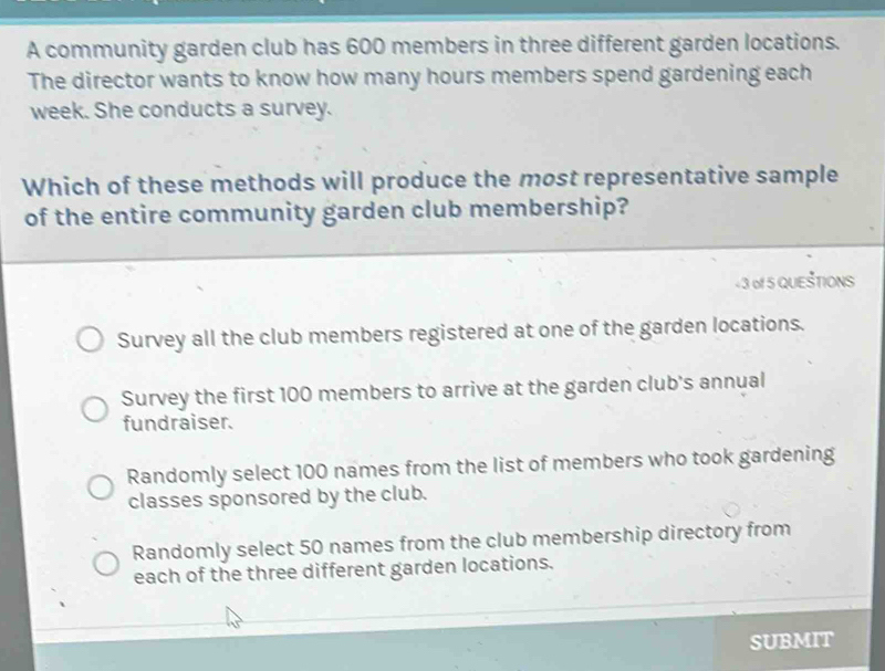 A community garden club has 600 members in three different garden locations.
The director wants to know how many hours members spend gardening each
week. She conducts a survey.
Which of these methods will produce the most representative sample
of the entire community garden club membership?
+ 3 of 5 QUEŠTIONS
Survey all the club members registered at one of the garden locations.
Survey the first 100 members to arrive at the garden club's annual
fundraiser.
Randomly select 100 names from the list of members who took gardening
classes sponsored by the club.
Randomly select 50 names from the club membership directory from
each of the three different garden locations.
SUBMIT