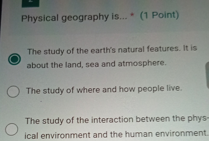 Physical geography is... * (1 Point)
The study of the earth's natural features. It is
about the land, sea and atmosphere.
The study of where and how people live.
The study of the interaction between the phys-
ical environment and the human environment.