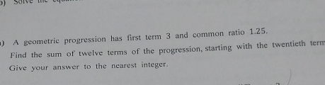 ) solve t 
A geometric progression has first term 3 and common ratio 1.25. 
Find the sum of twelve terms of the progression, starting with the twentieth tern 
Give your answer to the nearest integer.