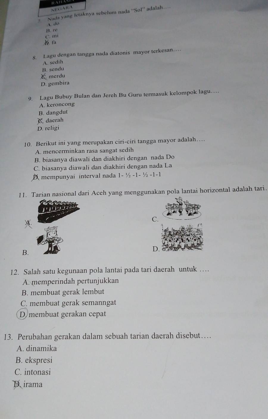 RAHASE
NEGARA
Nada yang letaknya sebelum nada “Sol” adalah…
A. do
B. re
C. mí
D. fa
8. Lagu dengan tangga nada diatonis mayor terkesan…
A. sedih
B. sendu
C. merdu
D. gembira
9. Lagu Bubuy Bulan dan Jereh Bu Guru termasuk kelompok lagu…
A. keroncong
B. dangdut
C daerah
D. religi
10. Berikut ini yang merupakan ciri-ciri tangga mayor adalah…
A. mencerminkan rasa sangat sedih
B. biasanya diawali dan diakhiri dengan nada Do
C. biasanya diawali dan diakhiri dengan nada La
Dmempunyai interval nada 1- ½ -1 - ½ -1 -1
11. Tarian nasional dari Aceh yang menggunakan pola lantai horizontal adalah tari.
c é s e s 
'ú n
C.
B.
D.
12. Salah satu kegunaan pola lantai pada tari daerah untuk …
A. memperindah pertunjukkan
B. membuat gerak lembut
C. membuat gerak semanngat
D membuat gerakan cepat
13. Perubahan gerakan dalam sebuah tarian daerah disebut…
A. dinamika
B. ekspresi
C. intonasi
Dirama