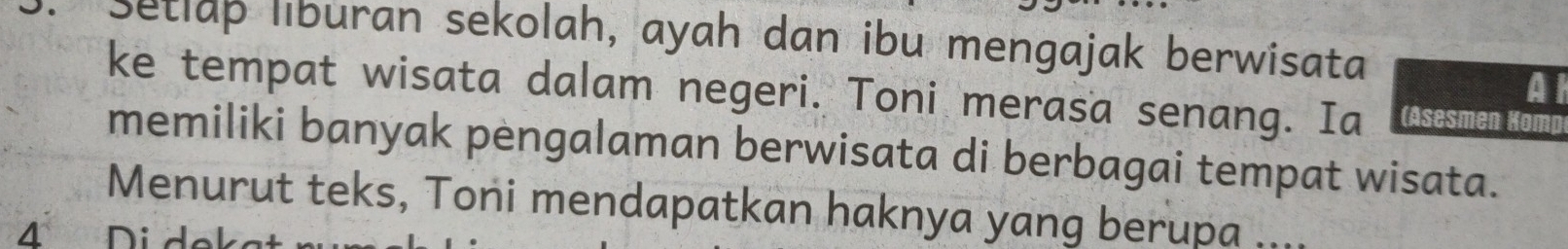 Setlap liburan sekolah, ayah dan ibu mengajak berwisata 
A 
ke tempat wisata dalam negeri. Toni merasa senang. Ia (Asesmen Komp 
memiliki banyak pengalaman berwisata di berbagai tempat wisata. 
Menurut teks, Toni mendapatkan haknya yang berupa .... 
4 Didek