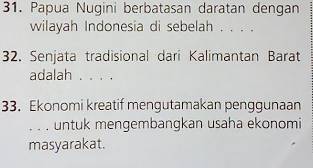 Papua Nugini berbatasan daratan dengan 
wilayah Indonesia di sebelah . . . . 
32. Senjata tradisional dari Kalimantan Barat 
adalah . . . . 
33. Ekonomi kreatif mengutamakan penggunaan 
. . . untuk mengembangkan usaha ekonomi 
masyarakat.