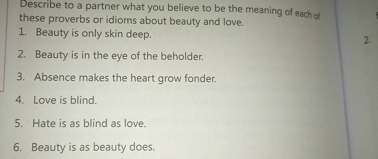 Describe to a partner what you believe to be the meaning of each of 
these proverbs or idioms about beauty and love. 
1. Beauty is only skin deep. 
2. 
2. Beauty is in the eye of the beholder. 
3. Absence makes the heart grow fonder. 
4. Love is blind. 
5. Hate is as blind as love. 
6. Beauty is as beauty does.