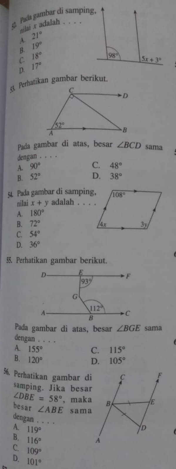 Pada gambar di samping,
nilai x adalah . . . .
A. 21°
B. 19°
C. 18°
D. 17°
§ Perhatikan gambar berikut.
C
D
52°
A
B
Pada gambar di atas, besar ∠ BCD sama
dengan . . . .
A. 90°
C. 48°
D.
B. 52° 38°
54. Pada gambar di samping,
nilai x+y adalah . . . .
A. 180°
B. 72°
C. 54°
D. 36°
55. Perhatikan gambar berikut.
Pada gambar di atas, besar ∠ BGE sama
dengan . . . .
A. 155° C. 115°
B. 120° 105°
D.
56. Perhatikan gambar di
samping. Jika besar
∠ DBE=58° ,maka
besar ∠ ABE sama
dengan . . . .
A. 119°
B. 116°
C. 109°
D. 101°