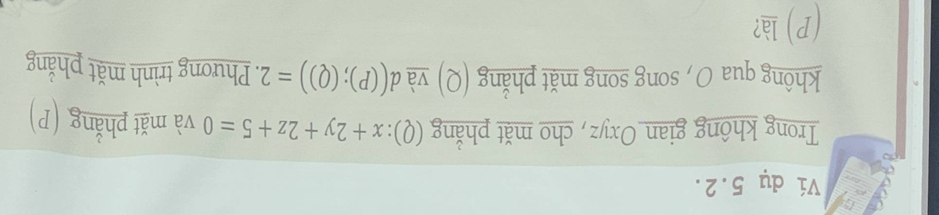 Ví dụ 5.2. 
Trong không gian Oxyz, cho mặt phẳng (Q):x+2y+2z+5=0 và mǎt phẳng (P) 
không qua O , song song mǎt phẳng (Q) và d((P);(Q))=2. Phương trình mắt phẳng 
(P) là?