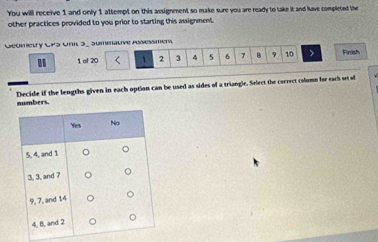 You will receive 1 and only 1 attempt on this assignment so make sure you are ready to take it and have completed the 
other practices provided to you prior to starting this assignment. 
Geometry CPS Unit 5_ Summative Assessment 
00 1 of 20 1 2 3 4 5 6 7 8 9 10 Finish 
Decide if the lengths given in each option can be used as sides of a triangle. Select the correct column for each set of 
numbers.