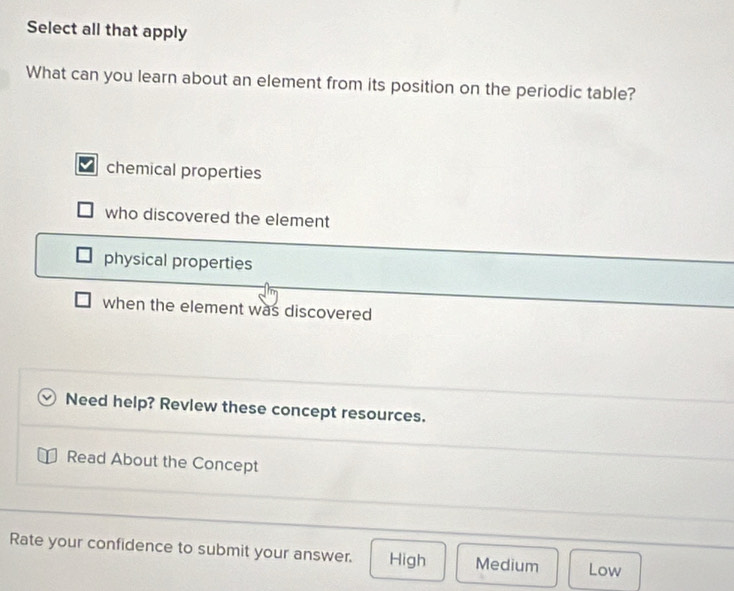Select all that apply
What can you learn about an element from its position on the periodic table?
chemical properties
who discovered the element
physical properties
when the element was discovered
Need help? Revlew these concept resources.
Read About the Concept
Rate your confidence to submit your answer. High Medium Low
