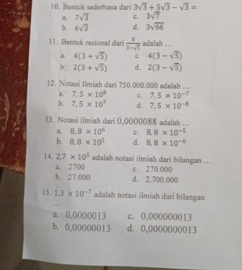 Bentuk sederhana dari 3sqrt(3)+5sqrt(3)-sqrt(3)=
a. 7sqrt(3) c. 3sqrt(7)
b. 6sqrt(3) d. 3sqrt(66)
11. Bentuk rasional dari  8/3-sqrt(5)  adalah ...
a. 4(3+sqrt(5)) c. 4(3-sqrt(5))
b. 2(3+sqrt(5)) d. 2(3-sqrt(5))
12. Notasi Ilmiah dari 750.000.000 adalah ….
a. 7,5* 10^8 c. 7,5* 10^(-7)
b. 7,5* 10^7 d. 7,5* 10^(-8)
13. Notasi ilmiah dari 0,0000088 adalah …
a. 8, 8* 10^6 c. 8, 8* 10^(-5)
b. 8, 8* 10^5 d. 8, 8* 10^(-6)
14. 2,7* 10^5 adalah notasi ilmiah dari bilangan ...
a. 2700 c. 270.000
b. 27.000 d. 2.700.000
15. 1.3* 10^(-7) adalah notasi ilmiah dari bilangan
a. 0,0000013 c. 0,000000013
b. 0,00000013 d. 0,0000000013