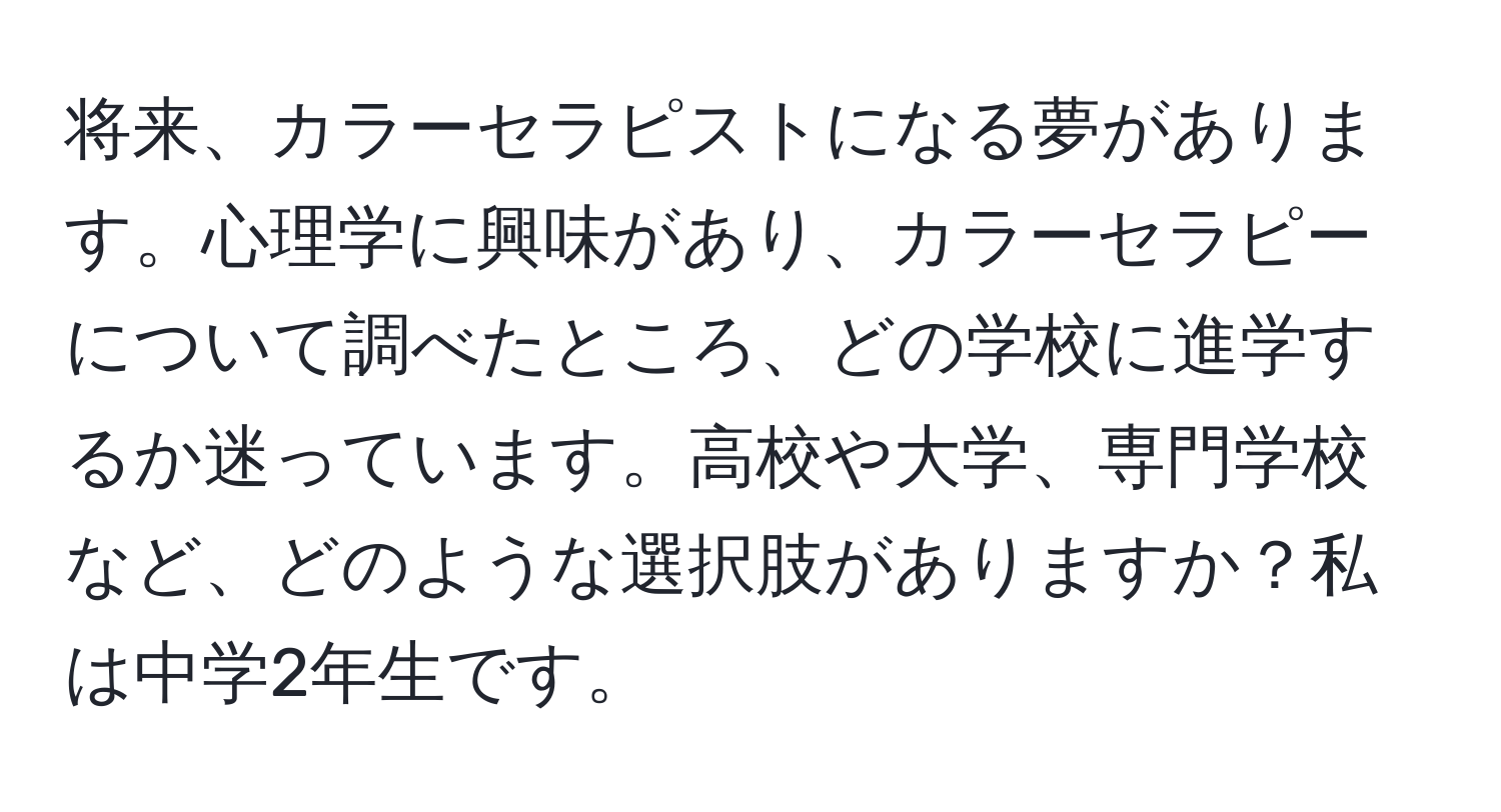 将来、カラーセラピストになる夢があります。心理学に興味があり、カラーセラピーについて調べたところ、どの学校に進学するか迷っています。高校や大学、専門学校など、どのような選択肢がありますか？私は中学2年生です。