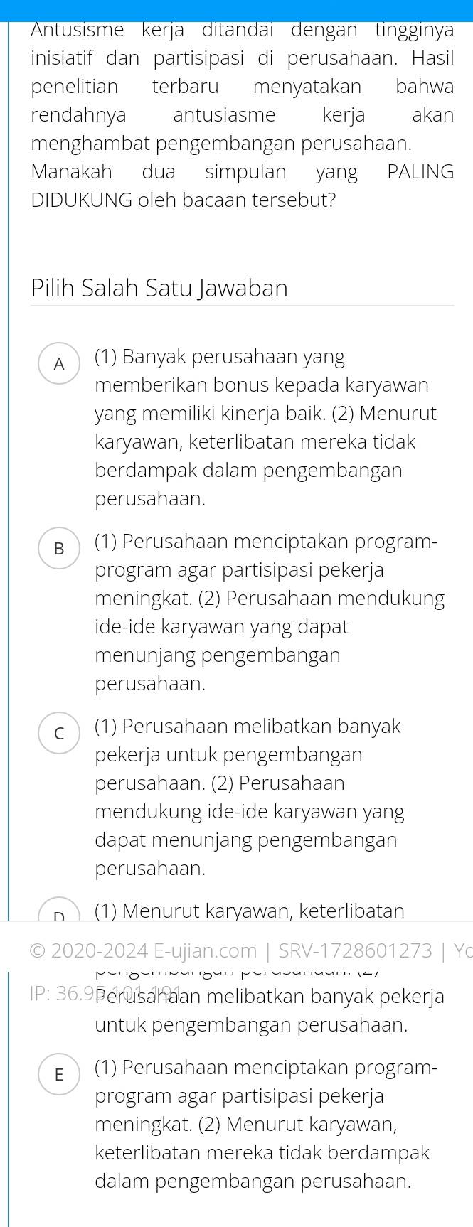 Antusisme kerja ditandai dengan tingginya
inisiatif dan partisipasi di perusahaan. Hasil
penelitian terbaru menyatakan bahwa
rendahnya antusiasme kerja akan
menghambat pengembangan perusahaan.
Manakah dua simpulan yang PALING
DIDUKUNG oleh bacaan tersebut?
Pilih Salah Satu Jawaban
A (1) Banyak perusahaan yang
memberikan bonus kepada karyawan
yang memiliki kinerja baik. (2) Menurut
karyawan, keterlibatan mereka tidak
berdampak dalam pengembangan
perusahaan.
Bì (1) Perusahaan menciptakan program-
program agar partisipasi pekerja
meningkat. (2) Perusahaan mendukung
ide-ide karyawan yang dapat
menunjang pengembangan
perusahaan.
C (1) Perusahaan melibatkan banyak
pekerja untuk pengembangan
perusahaan. (2) Perusahaan
mendukung ide-ide karyawan yang
dapat menunjang pengembangan
perusahaan.
n (1) Menurut karyawan, keterlibatan
© 2020-2024 E-ujian.com | SRV-1728601273 | Yo
Sanaar (4)
IP: 36.9Perusahaan melibatkan banyak pekerja
untuk pengembangan perusahaan.
E (1) Perusahaan menciptakan program-
program agar partisipasi pekerja
meningkat. (2) Menurut karyawan,
keterlibatan mereka tidak berdampak
dalam pengembangan perusahaan.