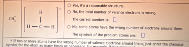 Yes, it's a reasonable structure.
No, the total number of valence electrons is wrong.
CH_3^(+ beginbmatrix) H_-C-H-C]^circ  The correct number is: □^ No, some atoms have the wrong number of electrons around them.
The symbols of the problem atoms are:
If two or more atoms have the wrong number of valence electrons around them, just enter the chemical
symbol for the atom as many times as necessary. For exam