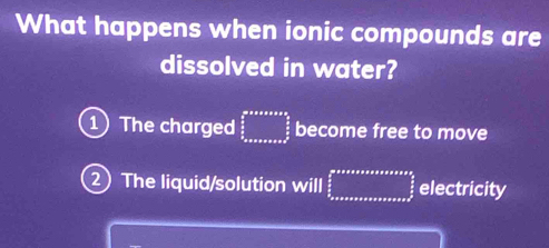 What happens when ionic compounds are 
dissolved in water? 
1 The charged beginarrayr ane^(log _0 2)^es  sa_△ x=x+assoctorsoceendarray  become free to move 
2 The liquid/solution will ∈tlimits _ π /2 ^2aers frac afrac π x π /2  electricity