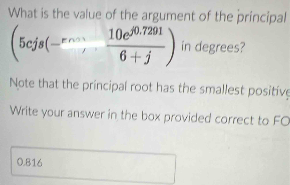 What is the value of the argument of the principal
(5cjs(-^rvs, (10e^(j0.7291))/6+j ) in degrees? 
Note that the principal root has the smallest positive 
Write your answer in the box provided correct to FO
0.816