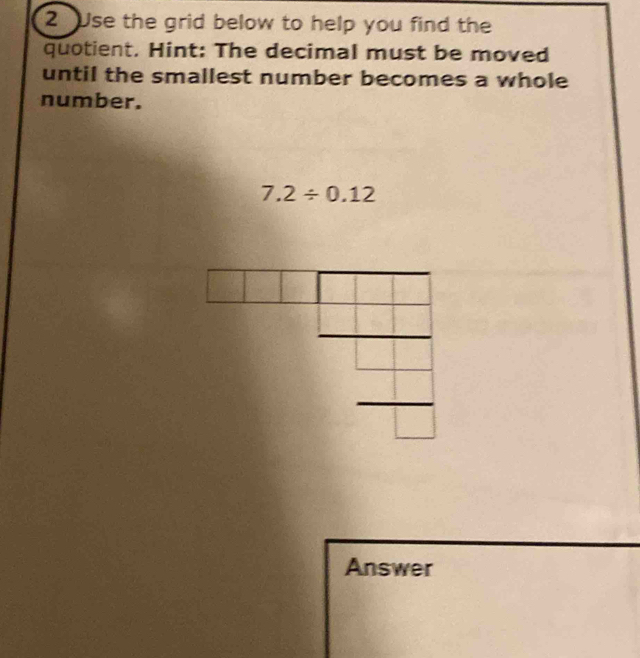 Use the grid below to help you find the 
quotient. Hint: The decimal must be moved 
until the smallest number becomes a whole 
number.
7.2/ 0.12
Answer