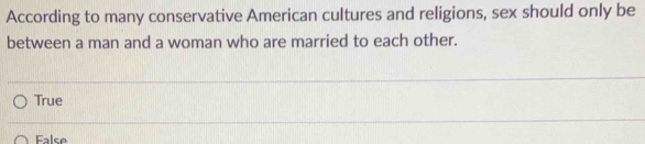 According to many conservative American cultures and religions, sex should only be
between a man and a woman who are married to each other.
True
False